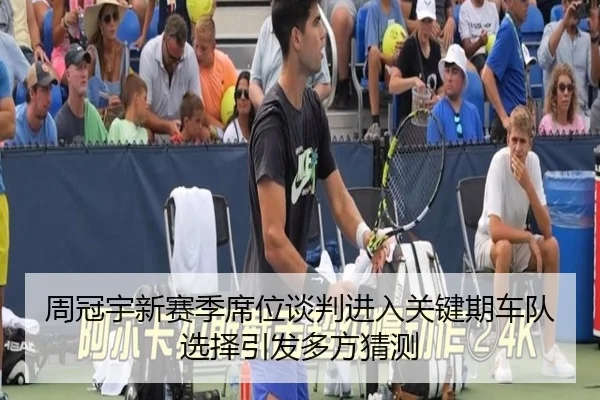 周冠宇新赛季席位谈判进入关键期车队选择引发多方猜测